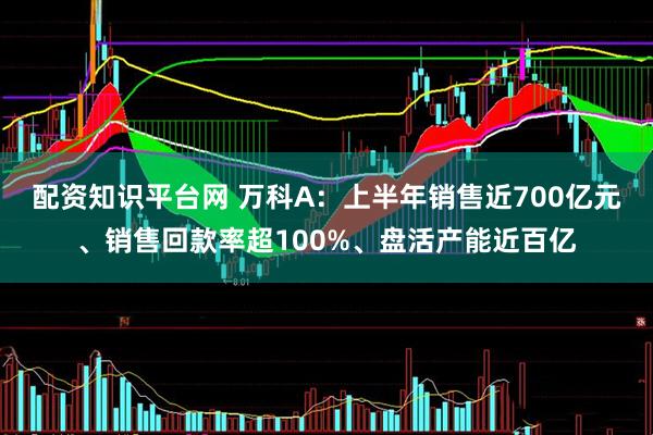 配资知识平台网 万科A：上半年销售近700亿元、销售回款率超100%、盘活产能近百亿