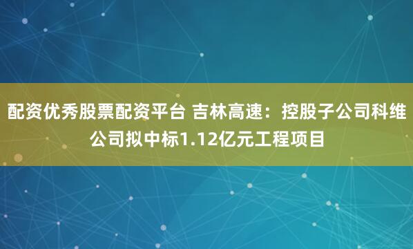 配资优秀股票配资平台 吉林高速：控股子公司科维公司拟中标1.12亿元工程项目