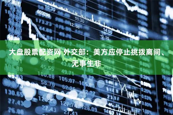 大盘股票配资网 外交部：美方应停止挑拨离间、无事生非