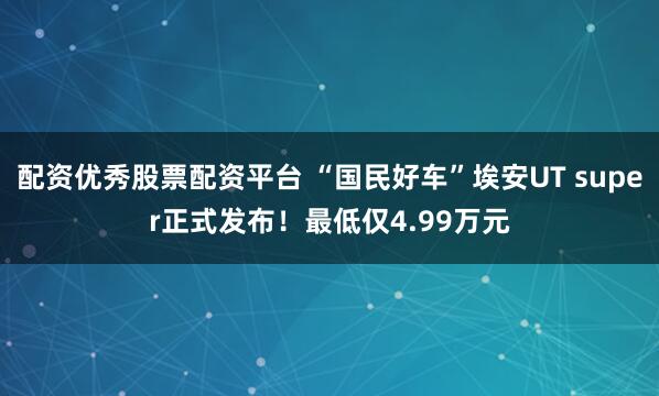 配资优秀股票配资平台 “国民好车”埃安UT super正式发布！最低仅4.99万元