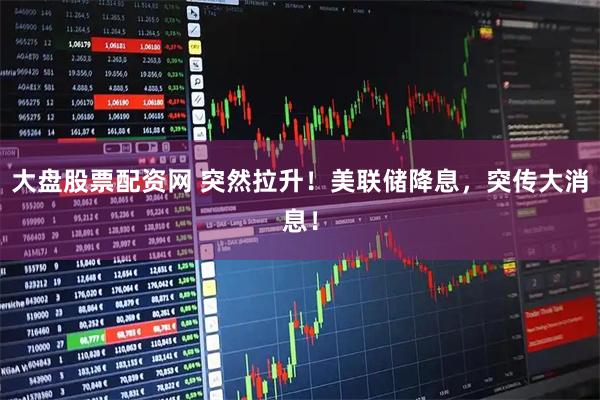 大盘股票配资网 突然拉升!美联储降息,突传大消息!
