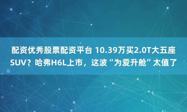 配资优秀股票配资平台 10.39万买2.0T大五座SUV？哈弗H6L上市，这波“为爱升舱”太值了