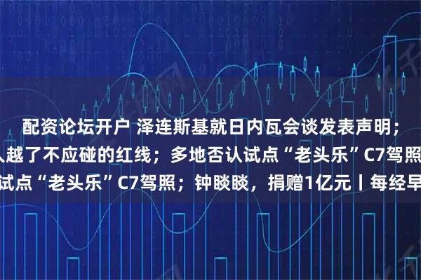 配资论坛开户 泽连斯基就日内瓦会谈发表声明；王毅：日本现职领导人越了不应碰的红线；多地否认试点“老头乐”C7驾照；钟睒睒，捐赠1亿元丨每经早参