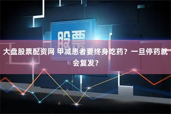 大盘股票配资网 甲减患者要终身吃药？一旦停药就会复发？