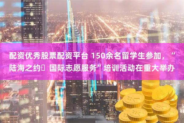 配资优秀股票配资平台 150余名留学生参加，“陆海之约・国际志愿服务”培训活动在重大举办