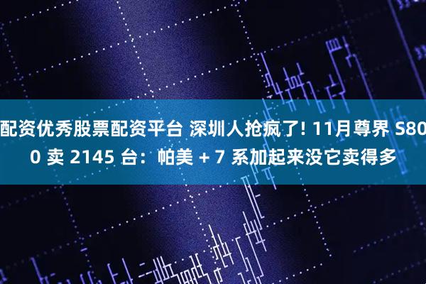 配资优秀股票配资平台 深圳人抢疯了! 11月尊界 S800 卖 2145 台：帕美 + 7 系加起来没它卖得多