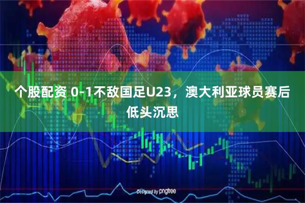 个股配资 0-1不敌国足U23，澳大利亚球员赛后低头沉思