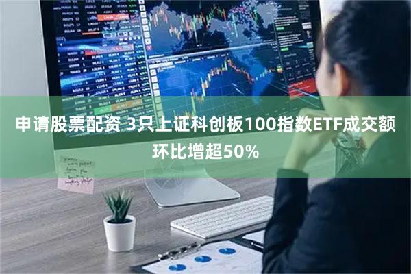 申请股票配资 3只上证科创板100指数ETF成交额环比增超50%