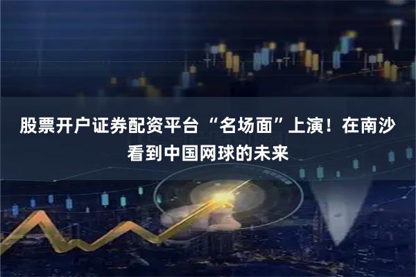 股票开户证券配资平台 “名场面”上演！在南沙看到中国网球的未来