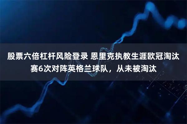 股票六倍杠杆风险登录 恩里克执教生涯欧冠淘汰赛6次对阵英格兰球队，从未被淘汰