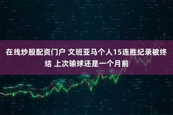 在线炒股配资门户 文班亚马个人15连胜纪录被终结 上次输球还是一个月前