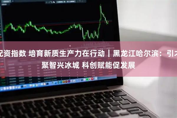 配资指数 培育新质生产力在行动|黑龙江哈尔滨:引才聚智兴冰城 科创赋能促发展