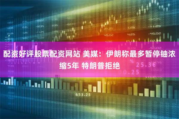 配资好评股票配资网站 美媒：伊朗称最多暂停铀浓缩5年 特朗普拒绝