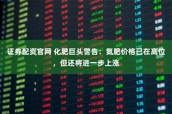 证券配资官网 化肥巨头警告：氮肥价格已在高位，但还将进一步上涨