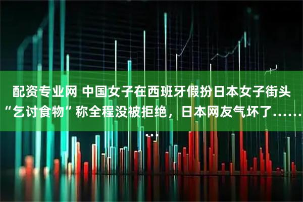配资专业网 中国女子在西班牙假扮日本女子街头“乞讨食物”称全程没被拒绝，日本网友气坏了……