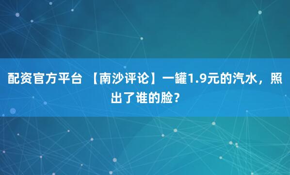 配资官方平台 【南沙评论】一罐1.9元的汽水，照出了谁的脸？